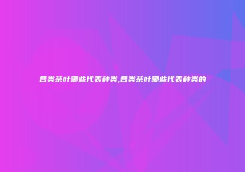 各类茶叶哪些代表种类,各类茶叶哪些代表种类的