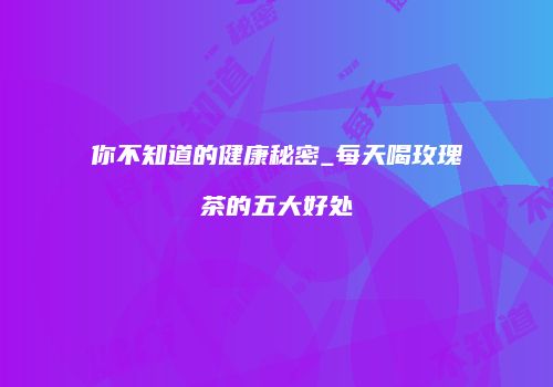 你不知道的健康秘密_每天喝玫瑰茶的五大好处
