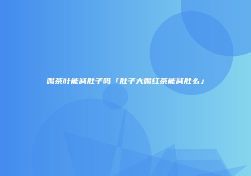 喝茶叶能减肚子吗「肚子大喝红茶能减肚么」