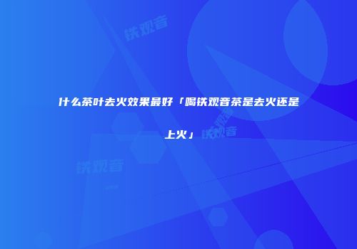 什么茶叶去火效果最好「喝铁观音茶是去火还是上火」