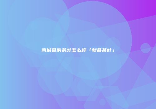 商城县的茶叶怎么样「新县茶叶」