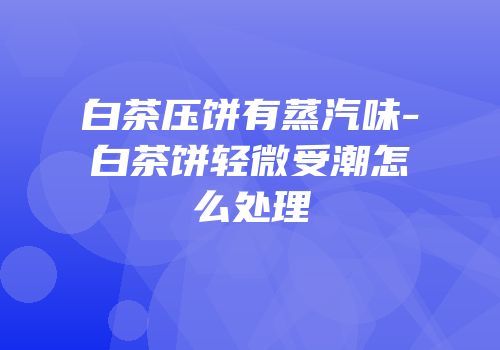 白茶压饼有蒸汽味-白茶饼轻微受潮怎么处理
