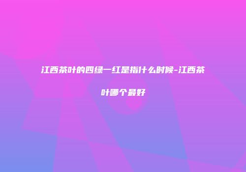 江西茶叶的四绿一红是指什么时候-江西茶叶哪个最好