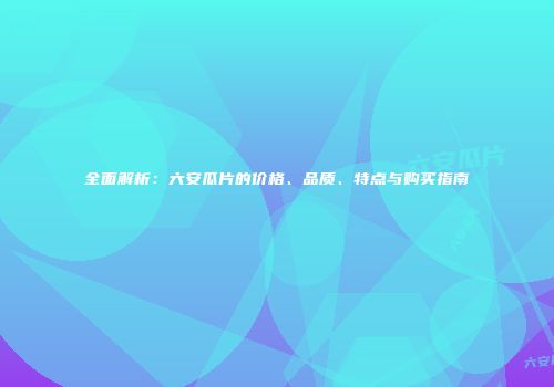 全面解析：六安瓜片的价格、品质、特点与购买指南