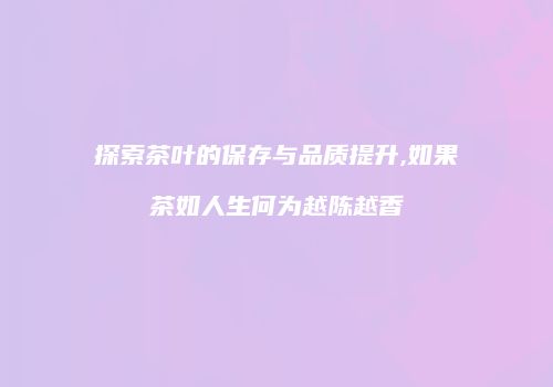 探索茶叶的保存与品质提升,如果茶如人生何为越陈越香