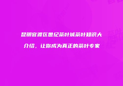 昆明官渡区世纪茶叶城茶叶知识大介绍，让你成为真正的茶叶专家