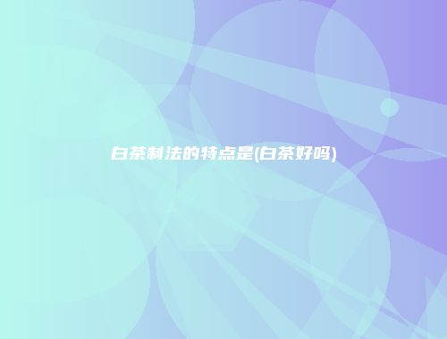 白茶制法的特点是(白茶好吗)
