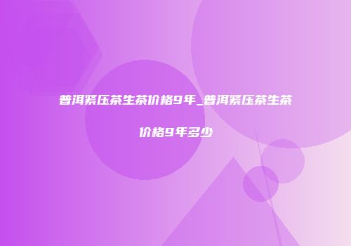 普洱紧压茶生茶价格9年_普洱紧压茶生茶价格9年多少