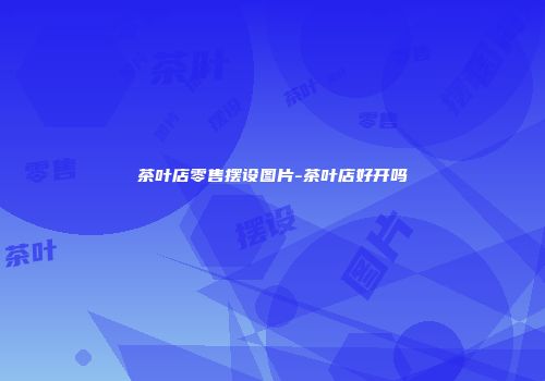 茶叶店零售摆设图片-茶叶店好开吗