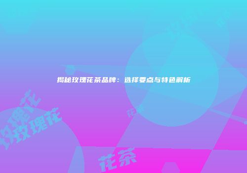 揭秘玫瑰花茶品牌：选择要点与特色解析