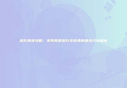 茶叶清洗攻略：不同类型茶叶及茶具的清洗方法解析