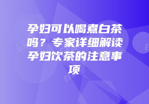 孕妇可以喝煮白茶吗？专家详细解读孕妇饮茶的注意事项
