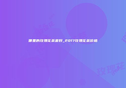 哪里的玫瑰花茶最好_2017玫瑰花茶价格