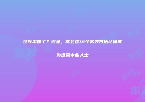 茶叶串味了？别急，学会这10个高效方法让你成为运营专业人士