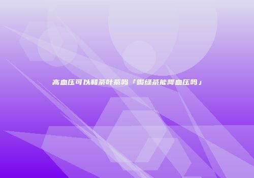 高血压可以和茶叶茶吗「喝绿茶能降血压吗」