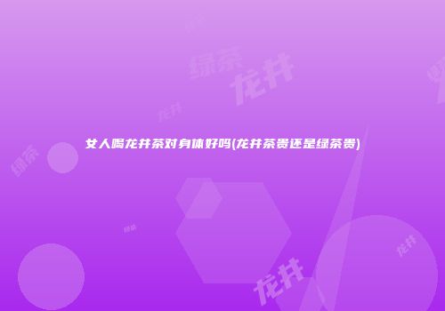 女人喝龙井茶对身体好吗(龙井茶贵还是绿茶贵)