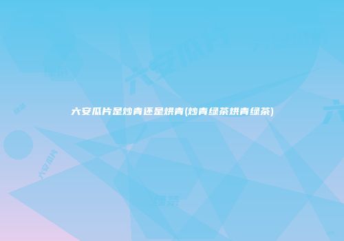 六安瓜片是炒青还是烘青(炒青绿茶烘青绿茶)