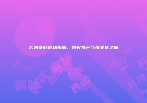 长沙茶叶市场指南：购买特产与茶文化之旅