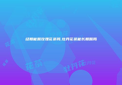 经期能喝玫瑰花茶吗,牡丹花茶能长期喝吗