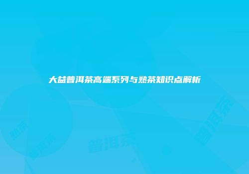 大益普洱茶高端系列与熟茶知识点解析