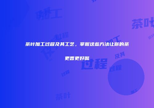 茶叶加工过程及其工艺，掌握这些方法让你的茶更香更好喝
