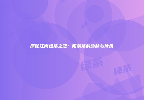 探秘江南绿茶之冠：阳羡茶的韵味与传承