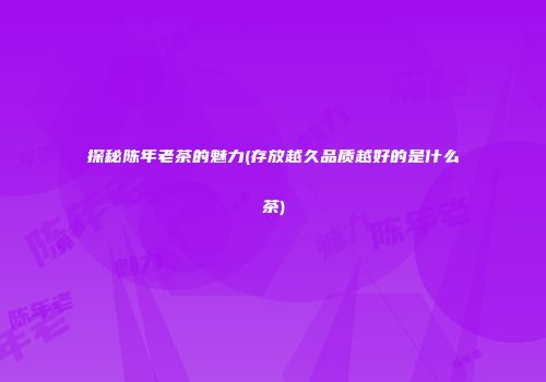 探秘陈年老茶的魅力(存放越久品质越好的是什么茶)