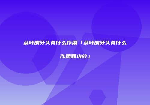 茶叶的牙头有什么作用「茶叶的牙头有什么作用和功效」