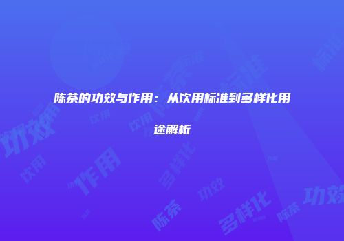 陈茶的功效与作用：从饮用标准到多样化用途解析