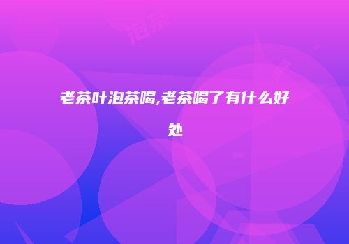 老茶叶泡茶喝,老茶喝了有什么好处