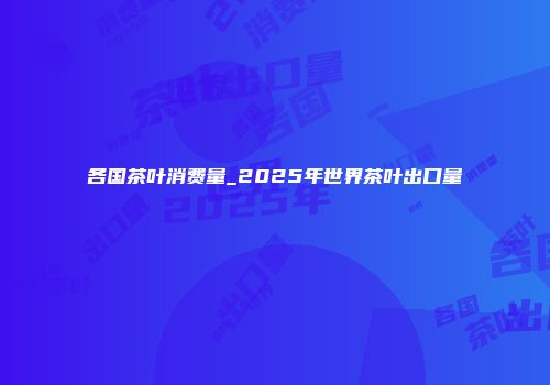 各国茶叶消费量_2025年世界茶叶出口量