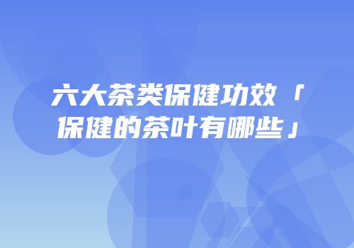 六大茶类保健功效「保健的茶叶有哪些」