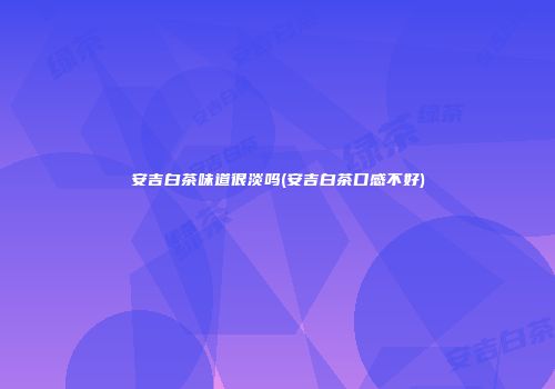 安吉白茶味道很淡吗(安吉白茶口感不好)