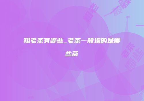 粗老茶有哪些_老茶一般指的是哪些茶