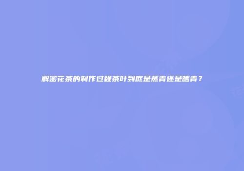 解密花茶的制作过程茶叶到底是蒸青还是晒青？