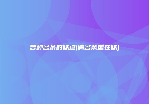 各种名茶的味道(喝名茶重在味)
