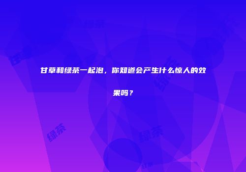 甘草和绿茶一起泡，你知道会产生什么惊人的效果吗？