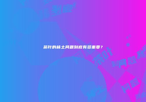 茶叶的稀土问题到底有多重要？