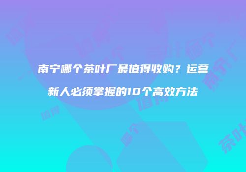 南宁哪个茶叶厂最值得收购？运营新人必须掌握的10个高效方法