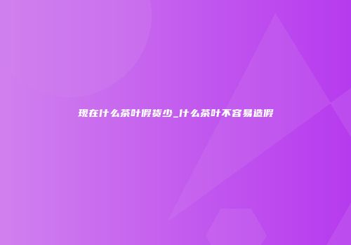 现在什么茶叶假货少_什么茶叶不容易造假