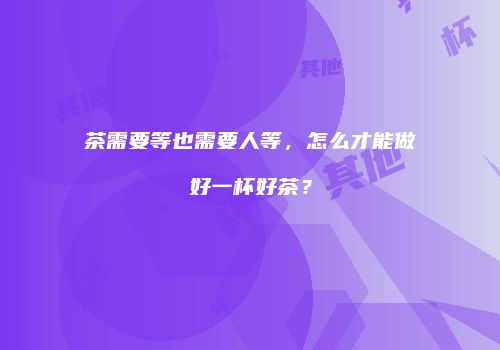 茶需要等也需要人等，怎么才能做好一杯好茶？