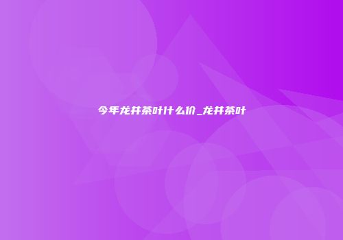 今年龙井茶叶什么价_龙井茶叶