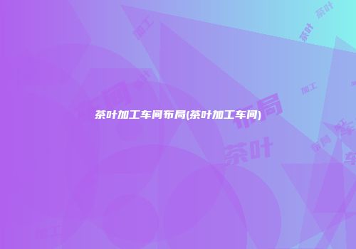 茶叶加工车间布局(茶叶加工车间)