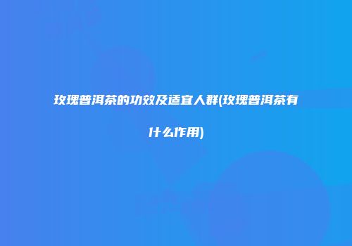 玫瑰普洱茶的功效及适宜人群(玫瑰普洱茶有什么作用)