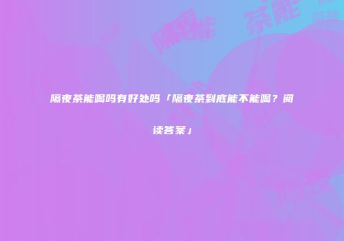 隔夜茶能喝吗有好处吗「隔夜茶到底能不能喝？阅读答案」
