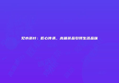 见水茶叶：匠心传承，高端茶品引领生活品味