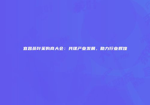 宜昌茶叶采购商大会：共谋产业发展，助力行业辉煌