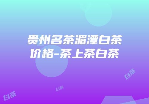 贵州名茶湄潭白茶价格-茶上茶白茶