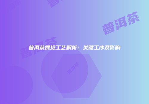 普洱茶揉捻工艺解析：关键工序及影响