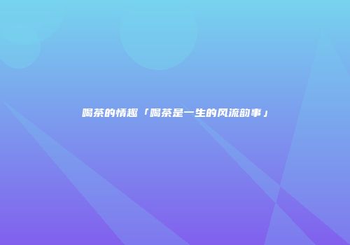 喝茶的情趣「喝茶是一生的风流韵事」